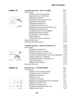 Table of Contents
                                                                    Introduction
  Table of Contents

Chapter 13:           Assembly Drawings – Links Assembly                          13-1
                      Tools needed                                                13-2
                            Creating a new drawing format                         13-3
                            Editing the format / title block                      13-5
                            Editing the sheet layer                               13-6
                            Changing the drawing paper color                      13-6
                            Browsing the documents                                13-7
                            Adding the exploded view                              13-9
                            Creating the isometric views                          13-11
                            Setting the custom scale to drawing views             13-12
                            Changing to the shaded view                           13-12
                            Inserting the bill of material (BOM)                  13-13
                            Modifying the bill of material                        13-15
                            Reversing the column headers                          13-16
                            Adding balloons                                       13-17
                            Using circular split line balloons                    13-18
                      Questions for review                                        13-19
                      Assembly Drawing Exercises                                  13-20

                      Assembly Drawing – Alternate Position View                  13-23
                      Tools needed                                                13-24
                            Setting up a new drawing                              13-25
                            Setting the custom view scale                         13-27
                            Creating an alternate position view                   13-28
                            Using the alternate position view and configuration   13-30
                            Adding custom text / annotation                       13-31
                            Creating the isometric exploded view                  13-32
                            Using auto balloons                                   13-33
                            Adding a bill of material                             13-34
                      Questions for review                                        13-35

Chapter 14:           Drawing Views – Machined Block                              14-1
                      Tools needed                                                14-2
                            Setting up a new drawing format                       14-3
                            Editing the format / title block                      14-4
                            Modifying existing text                               14-6
                            Adding new text                                       14-6
                            Using the view Palette                                14-7
                            Dragging and dropping from the view Palette           14-8
                            Adding an isometric views                             14-9
                            Moving the drawing views                              14-10
                            Breaking the alignment of the views                   14-11
                            Adding a detail views                                 14-12

                                      XIV
 