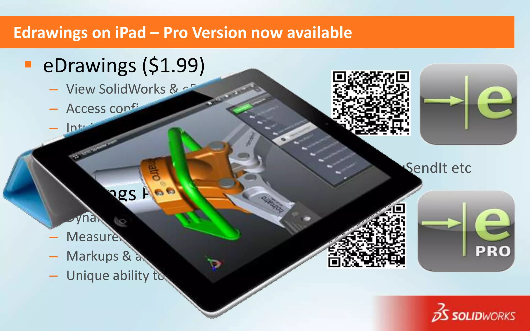 Edrawings on iPad – Pro Version now available
  eDrawings ($1.99)
    –   View SolidWorks & eDrawings files
    –   Access configurations & drawing sheets
    –   Intuitive multi gesture iOS like UI
    –   View DXF & DWG files
    –   Open from your inbox, iTunes, Dropbox, SkyDrive, YouSendIt etc
  eDrawings Pro ($4.99)
    –   Dynamic cross section views
    –   Measurements
    –   Markups & annotations
    –   Unique ability to share by email
 