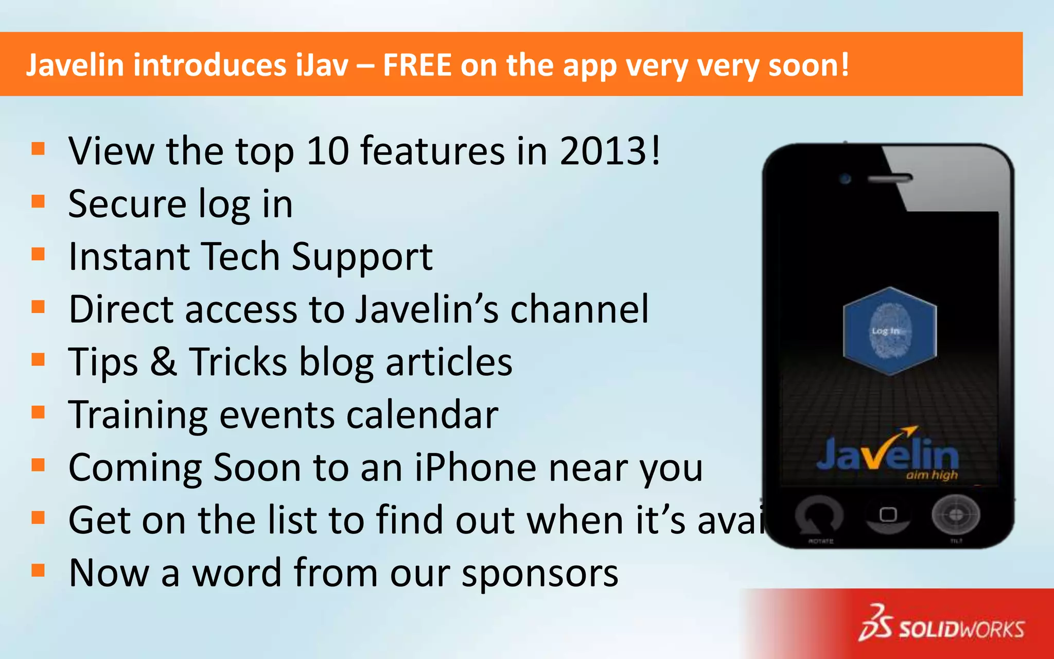 Javelin introduces iJav – FREE on the app very very soon!

   View the top 10 features in 2013!
   Secure log in
   Instant Tech Support
   Direct access to Javelin’s channel
   Tips & Tricks blog articles
   Training events calendar
   Coming Soon to an iPhone near you
   Get on the list to find out when it’s availbble
   Now a word from our sponsors
 