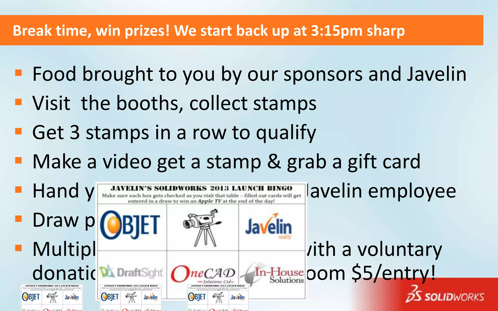 Break time, win prizes! We start back up at 3:15pm sharp

   Food brought to you by our sponsors and Javelin
   Visit the booths, collect stamps
   Get 3 stamps in a row to qualify
   Make a video get a stamp & grab a gift card
   Hand your quailified card to a Javelin employee
   Draw prize for Bingo cards…
   Multiply your chances to win with a voluntary
    donation to Oakville Hospital room $5/entry!
 