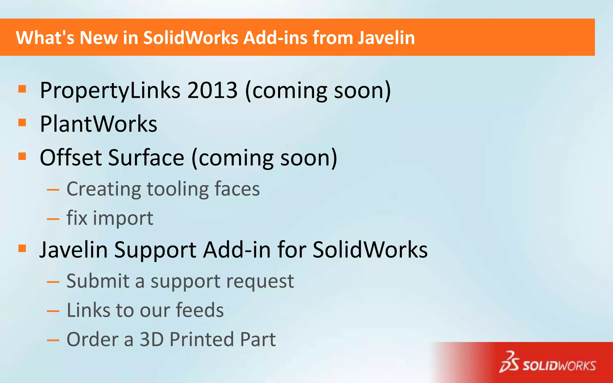 What's New in SolidWorks Add-ins from Javelin

 PropertyLinks 2013 (coming soon)
 PlantWorks
 Offset Surface (coming soon)
   – Creating tooling faces
   – fix import
 Javelin Support Add-in for SolidWorks
   – Submit a support request
   – Links to our feeds
   – Order a 3D Printed Part
 