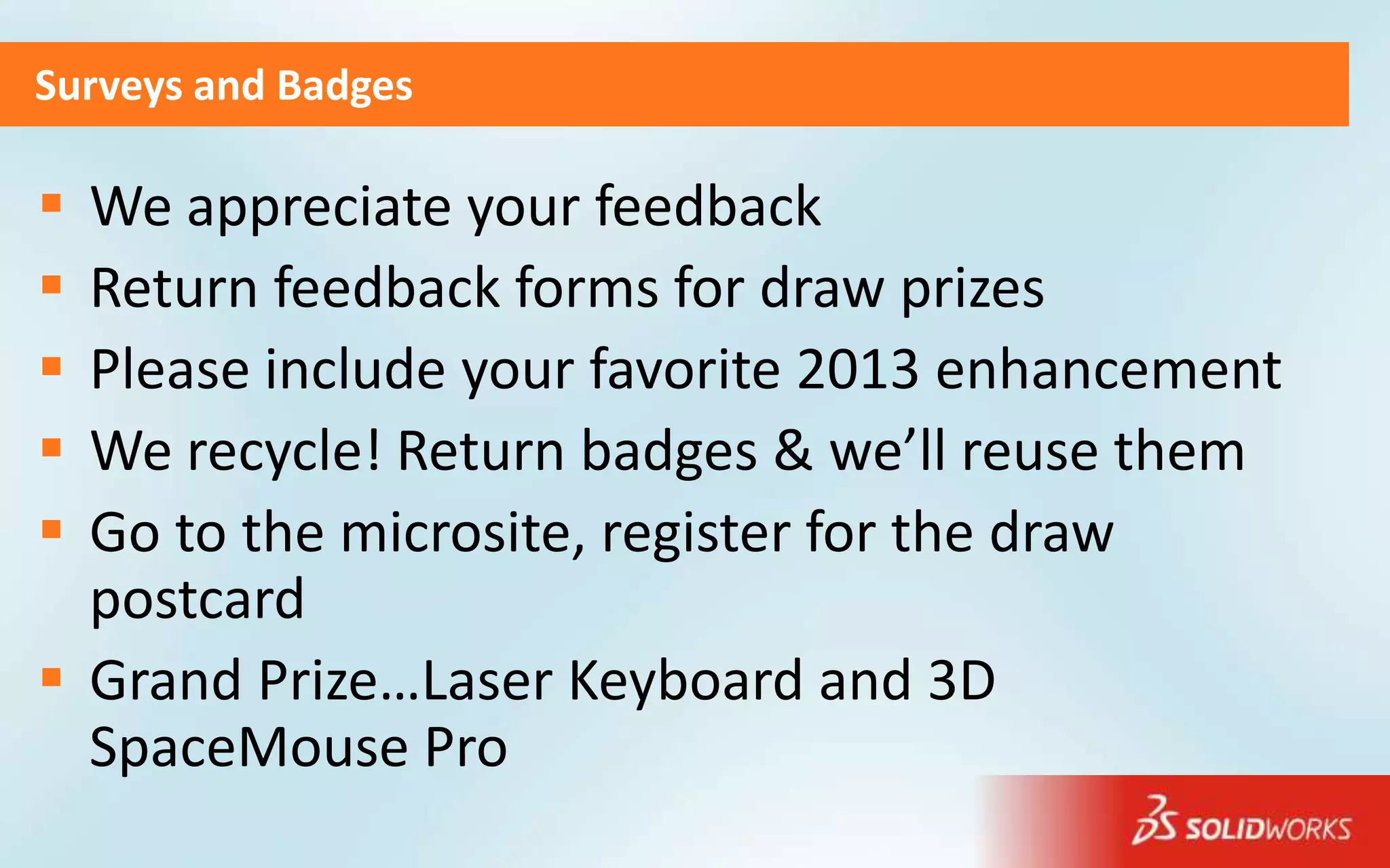 Surveys and Badges

 We appreciate your feedback
 Return feedback forms for draw prizes
 Please include your favorite 2013 enhancement
 We recycle! Return badges & we’ll reuse them
 Go to the microsite, register for the draw
  postcard
 Grand Prize…Laser Keyboard and 3D
  SpaceMouse Pro
 