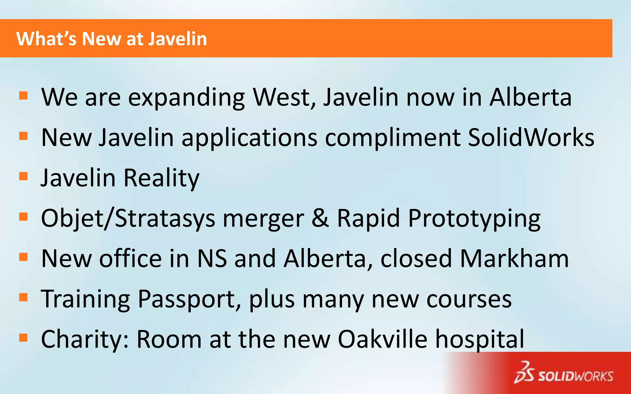 What’s New at Javelin

   We are expanding West, Javelin now in Alberta
   New Javelin applications compliment SolidWorks
   Javelin Reality
   Objet/Stratasys merger & Rapid Prototyping
   New office in NS and Alberta, closed Markham
   Training Passport, plus many new courses
   Charity: Room at the new Oakville hospital
 