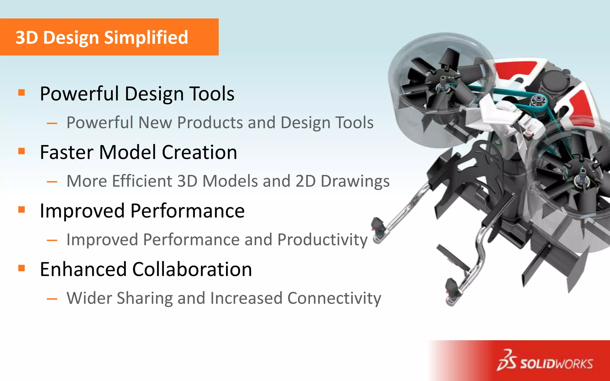 3D Design Simplified

 Powerful Design Tools
   – Powerful New Products and Design Tools
 Faster Model Creation
   – More Efficient 3D Models and 2D Drawings
 Improved Performance
   – Improved Performance and Productivity
 Enhanced Collaboration
   – Wider Sharing and Increased Connectivity
                                                Image courtesy of Martin Aircraft Company
 