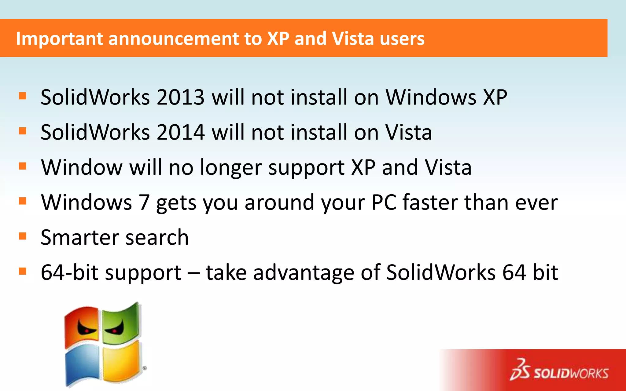 Important announcement to XP and Vista users

   SolidWorks 2013 will not install on Windows XP
   SolidWorks 2014 will not install on Vista
   Window will no longer support XP and Vista
   Windows 7 gets you around your PC faster than ever
   Smarter search
   64-bit support – take advantage of SolidWorks 64 bit
 