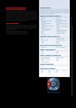 ROZWIĄZANIA SOLIDWORKS DO
PROJEKTOWANIA PRODUKTÓW
Oprogramowanie SOLIDWORKS zapewnia intuicyjne śro-
dowisko projektowania 3D, które maksymalizuje wydaj-
ność pracy i zapewnia dostęp do zasobów technicznych,
umożliwiając tworzenie lepszych produktów niższym
kosztem i w krótszym czasie. Pełen zakres rozwiązań
SOLIDWORKS do projektowania, symulacji, zarządzania
danymi i komunikacji technicznej jest dostępny pod adresem
www.solidworks.com/plk_products2016.
WIĘCEJ INFORMACJI
Aby dowiedzieć się więcej o rozwiązaniach SOLIDWORKS
Premium, odwiedź stronę www.solidworks.com/plk_premium
lub skontaktuj się z lokalnym autoryzowanym dystrybutorem
firmy SOLIDWORKS.
Wymagania systemowe oprogramowania
SOLIDWORKS można znaleźć pod adresem
www.solidworks.com/systemrequirements.
WYMIANA DANYCH
Wbudowane translatory programu SOLIDWORKS
Premium 2016 pozwalają na wymianę danych CAD
utworzonych w wielu różnych aplikacjach i zapisanych
w różnych formatach plików.
MACIERZYSTE FORMATY PLIKÓW CAD
•	 3D XML
•	 ACIS
•	 Autodesk®
3D Studio
Max (3DS)
•	 Złożenie Autodesk
Inventor®
•	 Część Autodesk Inventor
•	 CADKEY®
•	 CATIA®
(opcjonalnie)
•	 CATIA Graphics
•	 DWG
•	 DXF
•	 eDrawings
•	 HCG
•	 Hoops HSF
•	 Mechanical Desktop®
•	 Parasolid®
•	 Złożenie Pro/Engineer®
/
Creo®
•	 Część Pro/Engineer/Creo
•	 Rhino
•	 SLDXML
•	 Złożenie Solid Edge®
•	 Część Solid Edge
•	 Unigraphics®
NX
OBSŁUGIWANE STANDARDY
•	 ANSI
•	 BSI
•	 DIN
•	 GB
•	 GOST
•	 ISO
•	 JIS
APLIKACJE ZEWNĘTRZNE
•	 DLL
NEUTRALNE FORMATY PLIKÓW CAD
•	 IDF
•	 IFC (4.0 i 2x3)
•	 IGES
•	 PADS
•	 ProStep EDMD
•	 STEP AP203/214
•	 VDAFS
•	 VRML
DANE CHMURY PUNKTÓW/SIATKI MESH
•	 Pliki Mesh •	 Chmura punktów
FORMATY DRUKOWANIA 3D
•	 3MF
•	 AMF
•	 OBJ
•	 STL
FORMATY OBRAZÓW I DOKUMENTÓW
•	 Adobe Illustrator®
•	 Adobe Photoshop®
•	 JPG
•	 Microsoft XAML
•	 PDF (2D i 3D)
•	 PNG
•	 TIFF
©2015DassaultSystèmes.Wszelkieprawazastrzeżone.3DEXPERIENCE®
,ikonaprzedstawiającakompasorazlogo3DS,CATIA,SOLIDWORKS,ENOVIA,DELMIA,SIMULIA,GEOVIA,EXALEAD,3DVIA,3DSWYM,BIOVIA,NETVIBESi3DEXCITEsąznakamitowarowymilubzastrzeżonymiznakamitowarowymifirmyDassaultSystèmes
lubjejspółekzależnychwStanachZjednoczonychi/lubinnychkrajach.Pozostałeznakitowarowenależądoodpowiednichwłaścicieli.KorzystaniezeznakówtowarowychfirmyDassaultSystèmeslubjejspółekzależnychwymagaudzieleniaprzezniepisemnegozezwolenia.MKSVISDSPLK0815
 