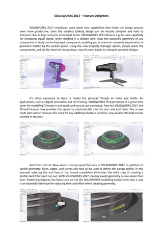 SOLIDWORKS 2017 – Feature Delighters
SOLIDWORKS 2017 introduces some great new capabilities that make the design process
even more productive. Even the simplest looking design can be visually complex and hard to
interpret, due to high amounts of internal detail. SOLIDWORKS 2017 delivers a great new capability
for increasing visual clarity, when working in a section view. Now the sectioned geometry of any
component or body can be displayed transparent, enabling you to maintain complete visualisation of
geometry hidden by the section plane. Using the new property manager option, simply select the
components, and set the level of transparency, now it’s even easier to interpret complex designs.
It’s often necessary to have to model the physical Threads on holes and shafts, for
applications such as digital simulation and 3D Printing. SOLIDWORKS Thread feature is a great time
saver for modelling Threads in one quick and easy to use command. New for SOLIDWORKS 2017, the
Thread Feature now provides the option to automatically trim the start and end faces. Plus a new
multi start option removes the need for any additional feature patterns, now detailed threads can be
created in seconds.
And that’s not all. Now when creating swept features in SOLIDWORKS 2017, in addition to
sketch geometry, faces, edges, and curves can now all be used to define the sweep profile. In this
example selecting the end face of the thread completely eliminates the extra step of creating a
profile sketch for each run out. With SOLIDWORKS 2017 creating swept geometry is now easier than
ever. Patterning features has been core part of the SOLIDWORKS modelling toolset from day 1, and
is an essential technique for reducing time and effort when creating geometry.
 