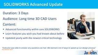 Duration: 3 Days
Audience: Long time 3D CAD Users
Content:
 Advanced functionality within core SOLIDWORKS
 Learn features you wish you had known about before
 Updated yearly with the newest critical technology
“Instructor was able to answer any questions we had. We learned a lot of ways to speed up our design process”
Paul Sabadus, Radix
 