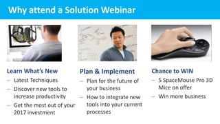 Learn What’s New
– Latest Techniques
– Discover new tools to
increase productivity
– Get the most out of your
2017 investment
Why attend a Solution Webinar
Chance to WIN
– 5 SpaceMouse Pro 3D
Mice on offer
– Win more business
Plan & Implement
– Plan for the future of
your business
– How to integrate new
tools into your current
processes
 