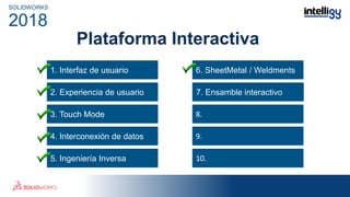 Plataforma Interactiva
1. Interfaz de usuario
3. Touch Mode
4. Interconexión de datos
5. Ingeniería Inversa
6. SheetMetal / Weldments
6.
8.
9.
10.
SOLIDWORKS
2018
2. Experiencia de usuario 7. Ensamble interactivo
 