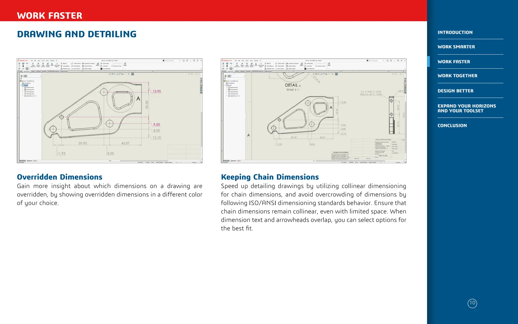 DRAWING AND DETAILING
WORK FASTER
Keeping Chain Dimensions
Speed up detailing drawings by utilizing collinear dimensioning
for chain dimensions, and avoid overcrowding of dimensions by
following ISO/ANSI dimensioning standards behavior. Ensure that
chain dimensions remain collinear, even with limited space. When
dimension text and arrowheads overlap, you can select options for
the best fit.
Overridden Dimensions
Gain more insight about which dimensions on a drawing are
overridden, by showing overridden dimensions in a different color
of your choice.
10
WORK SMARTER
INTRODUCTION
WORK FASTER
WORK TOGETHER
DESIGN BETTER
CONCLUSION
EXPAND YOUR HORIZONS
AND YOUR TOOLSET
 