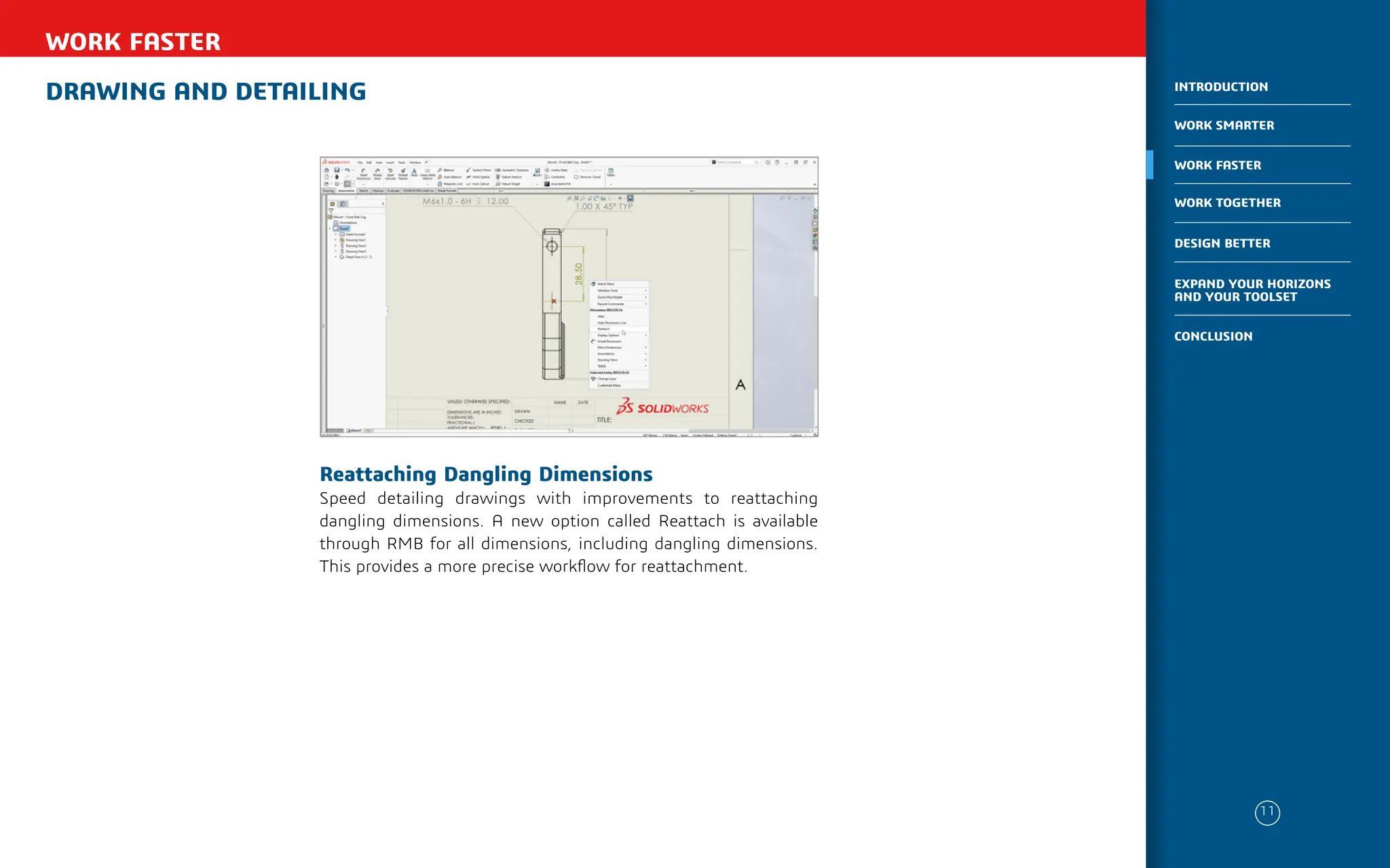 DRAWING AND DETAILING
WORK FASTER
Reattaching Dangling Dimensions
Speed detailing drawings with improvements to reattaching
dangling dimensions. A new option called Reattach is available
through RMB for all dimensions, including dangling dimensions.
This provides a more precise workflow for reattachment.
11
WORK SMARTER
INTRODUCTION
WORK FASTER
WORK TOGETHER
DESIGN BETTER
CONCLUSION
EXPAND YOUR HORIZONS
AND YOUR TOOLSET
 