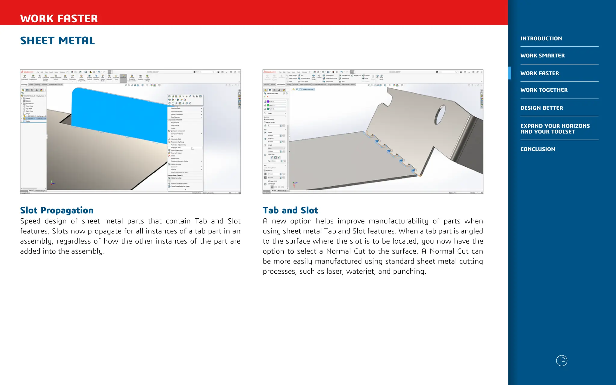 SHEET METAL
WORK FASTER
Tab and Slot
A new option helps improve manufacturability of parts when
using sheet metal Tab and Slot features. When a tab part is angled
to the surface where the slot is to be located, you now have the
option to select a Normal Cut to the surface. A Normal Cut can
be more easily manufactured using standard sheet metal cutting
processes, such as laser, waterjet, and punching.
Slot Propagation
Speed design of sheet metal parts that contain Tab and Slot
features. Slots now propagate for all instances of a tab part in an
assembly, regardless of how the other instances of the part are
added into the assembly.
12
WORK SMARTER
INTRODUCTION
WORK FASTER
WORK TOGETHER
DESIGN BETTER
CONCLUSION
EXPAND YOUR HORIZONS
AND YOUR TOOLSET
 