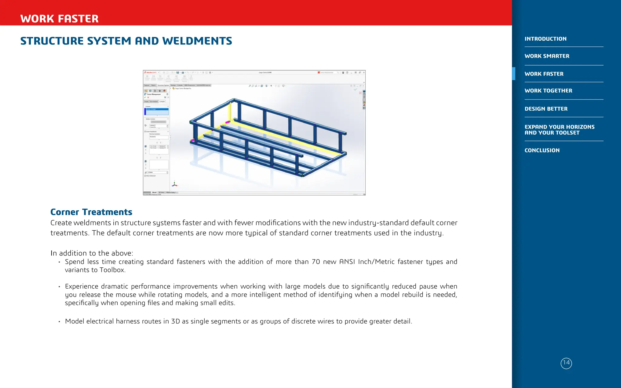 STRUCTURE SYSTEM AND WELDMENTS
WORK FASTER
Corner Treatments
Create weldments in structure systems faster and with fewer modifications with the new industry-standard default corner
treatments. The default corner treatments are now more typical of standard corner treatments used in the industry.
In addition to the above:
• Spend less time creating standard fasteners with the addition of more than 70 new ANSI Inch/Metric fastener types and
variants to Toolbox.
• Experience dramatic performance improvements when working with large models due to significantly reduced pause when
you release the mouse while rotating models, and a more intelligent method of identifying when a model rebuild is needed,
specifically when opening files and making small edits.
• Model electrical harness routes in 3D as single segments or as groups of discrete wires to provide greater detail.
14
WORK SMARTER
INTRODUCTION
WORK FASTER
WORK TOGETHER
DESIGN BETTER
CONCLUSION
EXPAND YOUR HORIZONS
AND YOUR TOOLSET
 