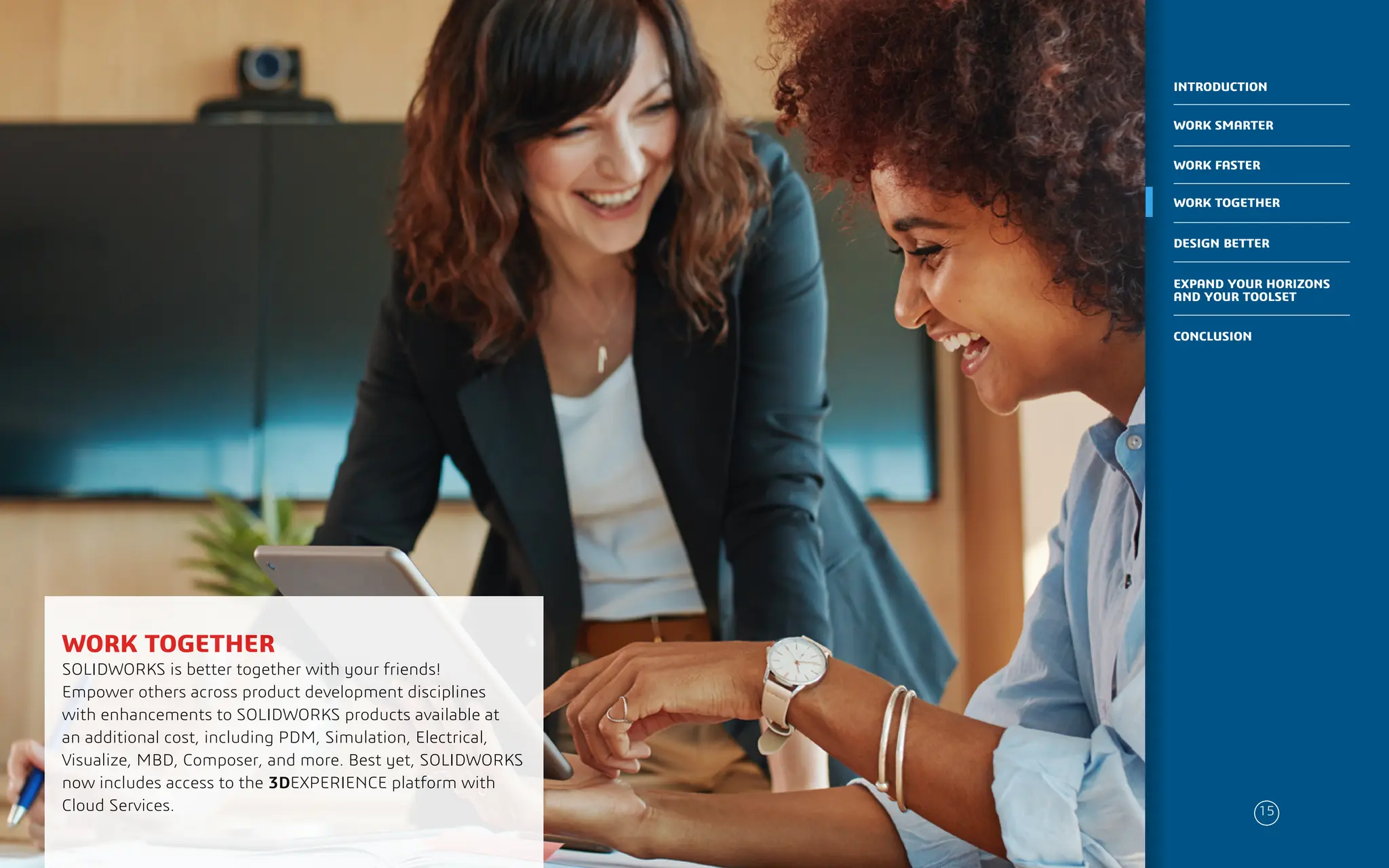 PLACE IMAGE HERE
WORK TOGETHER
SOLIDWORKS is better together with your friends!
Empower others across product development disciplines
with enhancements to SOLIDWORKS products available at
an additional cost, including PDM, Simulation, Electrical,
Visualize, MBD, Composer, and more. Best yet, SOLIDWORKS
now includes access to the 3DEXPERIENCE platform with
Cloud Services. 15
WORK SMARTER
INTRODUCTION
WORK FASTER
WORK TOGETHER
DESIGN BETTER
CONCLUSION
EXPAND YOUR HORIZONS
AND YOUR TOOLSET
 