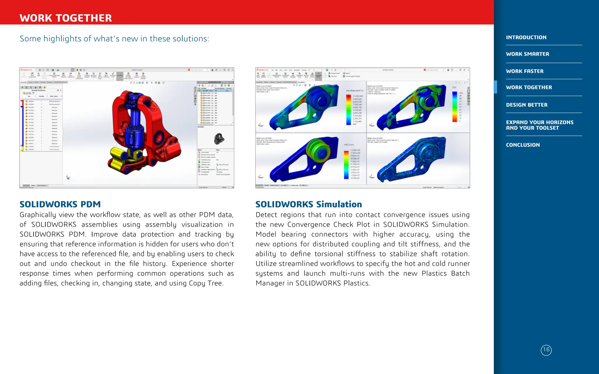 Some highlights of what's new in these solutions:
WORK TOGETHER
SOLIDWORKS Simulation
Detect regions that run into contact convergence issues using
the new Convergence Check Plot in SOLIDWORKS Simulation.
Model bearing connectors with higher accuracy, using the
new options for distributed coupling and tilt stiffness, and the
ability to define torsional stiffness to stabilize shaft rotation.
Utilize streamlined workflows to specify the hot and cold runner
systems and launch multi-runs with the new Plastics Batch
Manager in SOLIDWORKS Plastics.
SOLIDWORKS PDM
Graphically view the workflow state, as well as other PDM data,
of SOLIDWORKS assemblies using assembly visualization in
SOLIDWORKS PDM. Improve data protection and tracking by
ensuring that reference information is hidden for users who don’t
have access to the referenced file, and by enabling users to check
out and undo checkout in the file history. Experience shorter
response times when performing common operations such as
adding files, checking in, changing state, and using Copy Tree.
16
WORK SMARTER
INTRODUCTION
WORK FASTER
WORK TOGETHER
DESIGN BETTER
CONCLUSION
EXPAND YOUR HORIZONS
AND YOUR TOOLSET
 
