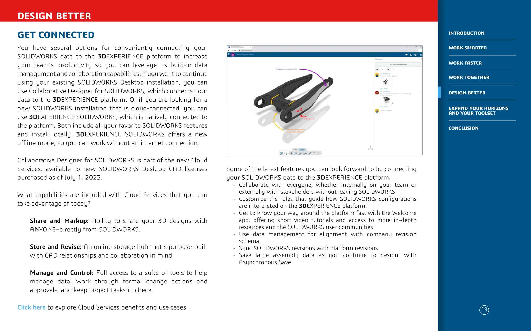 DESIGN BETTER
GET CONNECTED
You have several options for conveniently connecting your
SOLIDWORKS data to the 3DEXPERIENCE platform to increase
your team’s productivity so you can leverage its built-in data
management and collaboration capabilities. If you want to continue
using your existing SOLIDWORKS Desktop installation, you can
use Collaborative Designer for SOLIDWORKS, which connects your
data to the 3DEXPERIENCE platform. Or if you are looking for a
new SOLIDWORKS installation that is cloud-connected, you can
use 3DEXPERIENCE SOLIDWORKS, which is natively connected to
the platform. Both include all your favorite SOLIDWORKS features
and install locally. 3DEXPERIENCE SOLIDWORKS offers a new
offline mode, so you can work without an internet connection.
Collaborative Designer for SOLIDWORKS is part of the new Cloud
Services, available to new SOLIDWORKS Desktop CAD licenses
purchased as of July 1, 2023.
What capabilities are included with Cloud Services that you can
take advantage of today?
Share and Markup: Ability to share your 3D designs with
ANYONE–directly from SOLIDWORKS.
Store and Revise: An online storage hub that’s purpose-built
with CAD relationships and collaboration in mind.
Manage and Control: Full access to a suite of tools to help
manage data, work through formal change actions and
approvals, and keep project tasks in check.
Click here to explore Cloud Services benefits and use cases.
Some of the latest features you can look forward to by connecting
your SOLIDWORKS data to the 3DEXPERIENCE platform:
• Collaborate with everyone, whether internally on your team or
externally with stakeholders without leaving SOLIDWORKS.
• Customize the rules that guide how SOLIDWORKS configurations
are interpreted on the 3DEXPERIENCE platform.
• Get to know your way around the platform fast with the Welcome
app, offering short video tutorials and access to more in-depth
resources and the SOLIDWORKS user communities.
• Use data management for alignment with company revision
schema.
• Sync SOLIDWORKS revisions with platform revisions.
• Save large assembly data as you continue to design, with
Asynchronous Save.
19
WORK SMARTER
INTRODUCTION
WORK FASTER
WORK TOGETHER
DESIGN BETTER
CONCLUSION
EXPAND YOUR HORIZONS
AND YOUR TOOLSET
 