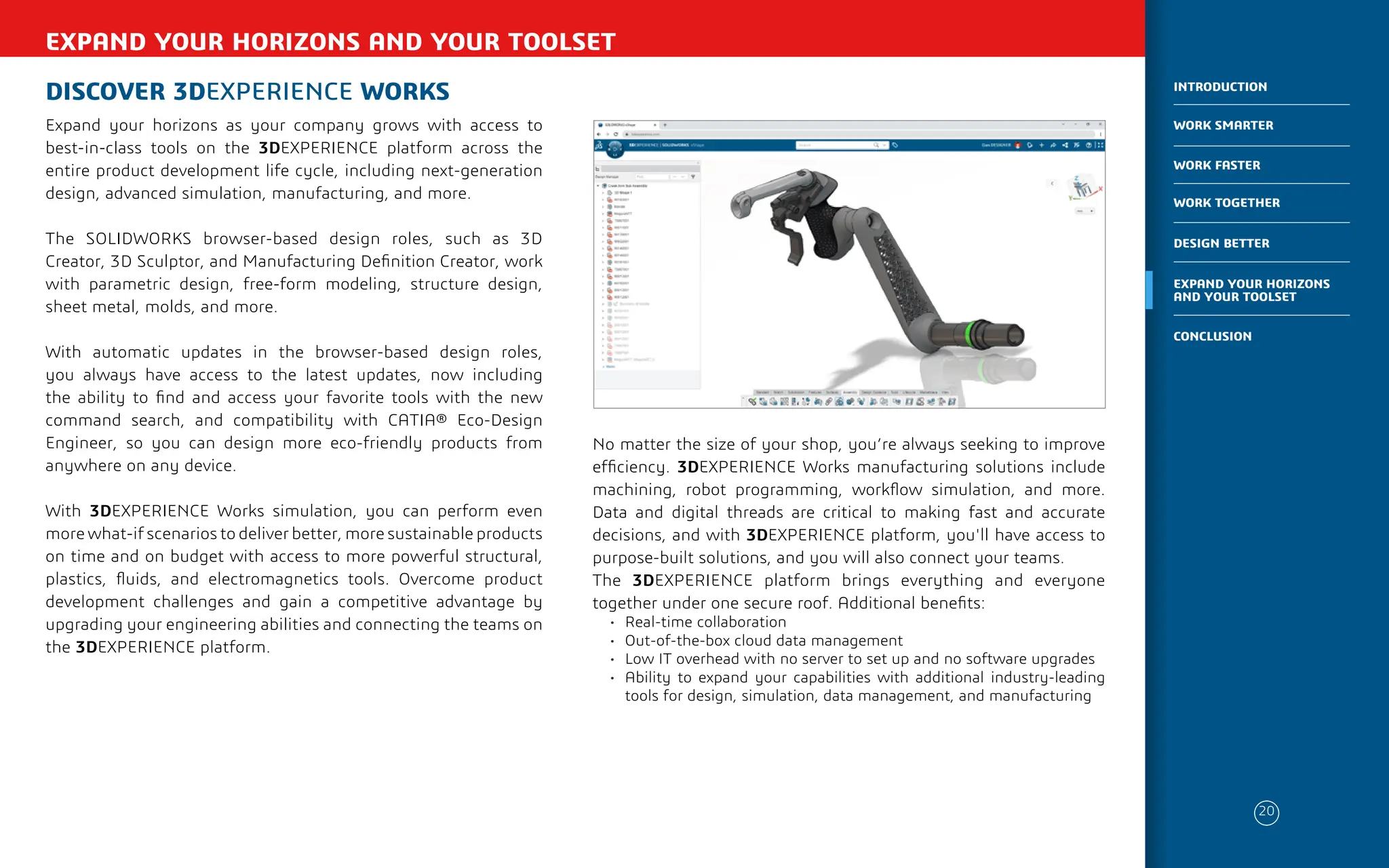 EXPAND YOUR HORIZONS AND YOUR TOOLSET
DISCOVER 3DEXPERIENCE WORKS
Expand your horizons as your company grows with access to
best-in-class tools on the 3DEXPERIENCE platform across the
entire product development life cycle, including next-generation
design, advanced simulation, manufacturing, and more.
The SOLIDWORKS browser-based design roles, such as 3D
Creator, 3D Sculptor, and Manufacturing Definition Creator, work
with parametric design, free-form modeling, structure design,
sheet metal, molds, and more.
With automatic updates in the browser-based design roles,
you always have access to the latest updates, now including
the ability to find and access your favorite tools with the new
command search, and compatibility with CATIA® Eco-Design
Engineer, so you can design more eco-friendly products from
anywhere on any device.
With 3DEXPERIENCE Works simulation, you can perform even
more what-if scenarios to deliver better, more sustainable products
on time and on budget with access to more powerful structural,
plastics, fluids, and electromagnetics tools. Overcome product
development challenges and gain a competitive advantage by
upgrading your engineering abilities and connecting the teams on
the 3DEXPERIENCE platform.
No matter the size of your shop, you’re always seeking to improve
efficiency. 3DEXPERIENCE Works manufacturing solutions include
machining, robot programming, workflow simulation, and more.
Data and digital threads are critical to making fast and accurate
decisions, and with 3DEXPERIENCE platform, you'll have access to
purpose-built solutions, and you will also connect your teams.
The 3DEXPERIENCE platform brings everything and everyone
together under one secure roof. Additional benefits:
• Real-time collaboration
• Out-of-the-box cloud data management
• Low IT overhead with no server to set up and no software upgrades
• Ability to expand your capabilities with additional industry-leading
tools for design, simulation, data management, and manufacturing
20
WORK SMARTER
INTRODUCTION
WORK FASTER
WORK TOGETHER
DESIGN BETTER
CONCLUSION
EXPAND YOUR HORIZONS
AND YOUR TOOLSET
 