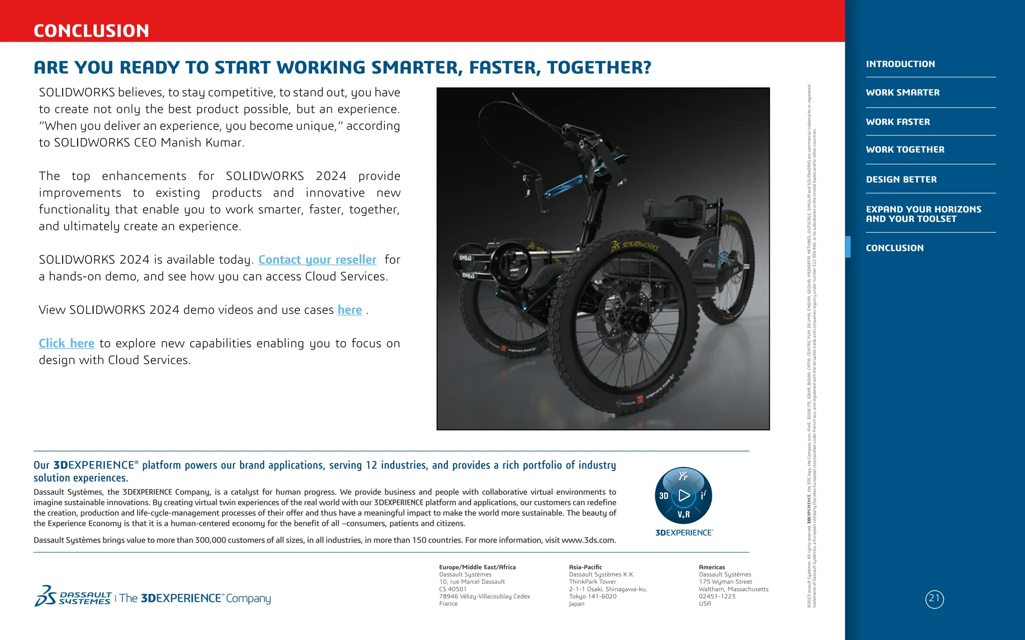 CONCLUSION
ARE YOU READY TO START WORKING SMARTER, FASTER, TOGETHER?
SOLIDWORKS believes, to stay competitive, to stand out, you have
to create not only the best product possible, but an experience.
“When you deliver an experience, you become unique,” according
to SOLIDWORKS CEO Manish Kumar.
The top enhancements for SOLIDWORKS 2024 provide
improvements to existing products and innovative new
functionality that enable you to work smarter, faster, together,
and ultimately create an experience.
SOLIDWORKS 2024 is available today. Contact your reseller for
a hands-on demo, and see how you can access Cloud Services.
View SOLIDWORKS 2024 demo videos and use cases here .
Click here to explore new capabilities enabling you to focus on
design with Cloud Services.
Europe/Middle East/Africa
Dassault Systèmes
10, rue Marcel Dassault
CS 40501
78946 Vélizy-Villacoublay Cedex
France
Americas
Dassault Systèmes
175 Wyman Street
Waltham, Massachusetts
02451-1223
USA
Asia-Pacific
Dassault Systèmes K.K.
ThinkPark Tower
2-1-1 Osaki, Shinagawa-ku,
Tokyo 141-6020
Japan
Our 3DEXPERIENCE®
platform powers our brand applications, serving 12 industries, and provides a rich portfolio of industry
solution experiences.
Dassault Systèmes, the 3DEXPERIENCE Company, is a catalyst for human progress. We provide business and people with collaborative virtual environments to
imagine sustainable innovations. By creating virtual twin experiences of the real world with our 3DEXPERIENCE platform and applications, our customers can redefine
the creation, production and life-cycle-management processes of their offer and thus have a meaningful impact to make the world more sustainable. The beauty of
the Experience Economy is that it is a human-centered economy for the benefit of all –consumers, patients and citizens.
Dassault Systèmes brings value to more than 300,000 customers of all sizes, in all industries, in more than 150 countries. For more information, visit www.3ds.com.
©2023
assault
Systèmes.
All
rights
reserved.
3DEXPERIENCE,
the
3DS
logo,
the
Compass
icon,
IFWE,
3DEXCITE,
3DVIA,
BIOVIA,
CATIA,
CENTRIC
PLM,
DELMIA,
ENOVIA,
GEOVIA,
MEDIDATA,
NETVIBES,
OUTSCALE,
SIMULIA
and
SOLIDWORKS
are
commercial
trademarks
or
registered
trademarks
of
Dassault
Systèmes,
a
European
company
(Societas
Europaea)
incorporated
under
French
law,
and
registered
with
the
Versailles
trade
and
companies
registry
under
number
322
306
440,
or
its
subsidiaries
in
the
United
States
and/or
other
countries.
21
WORK SMARTER
INTRODUCTION
WORK FASTER
WORK TOGETHER
DESIGN BETTER
CONCLUSION
EXPAND YOUR HORIZONS
AND YOUR TOOLSET
 