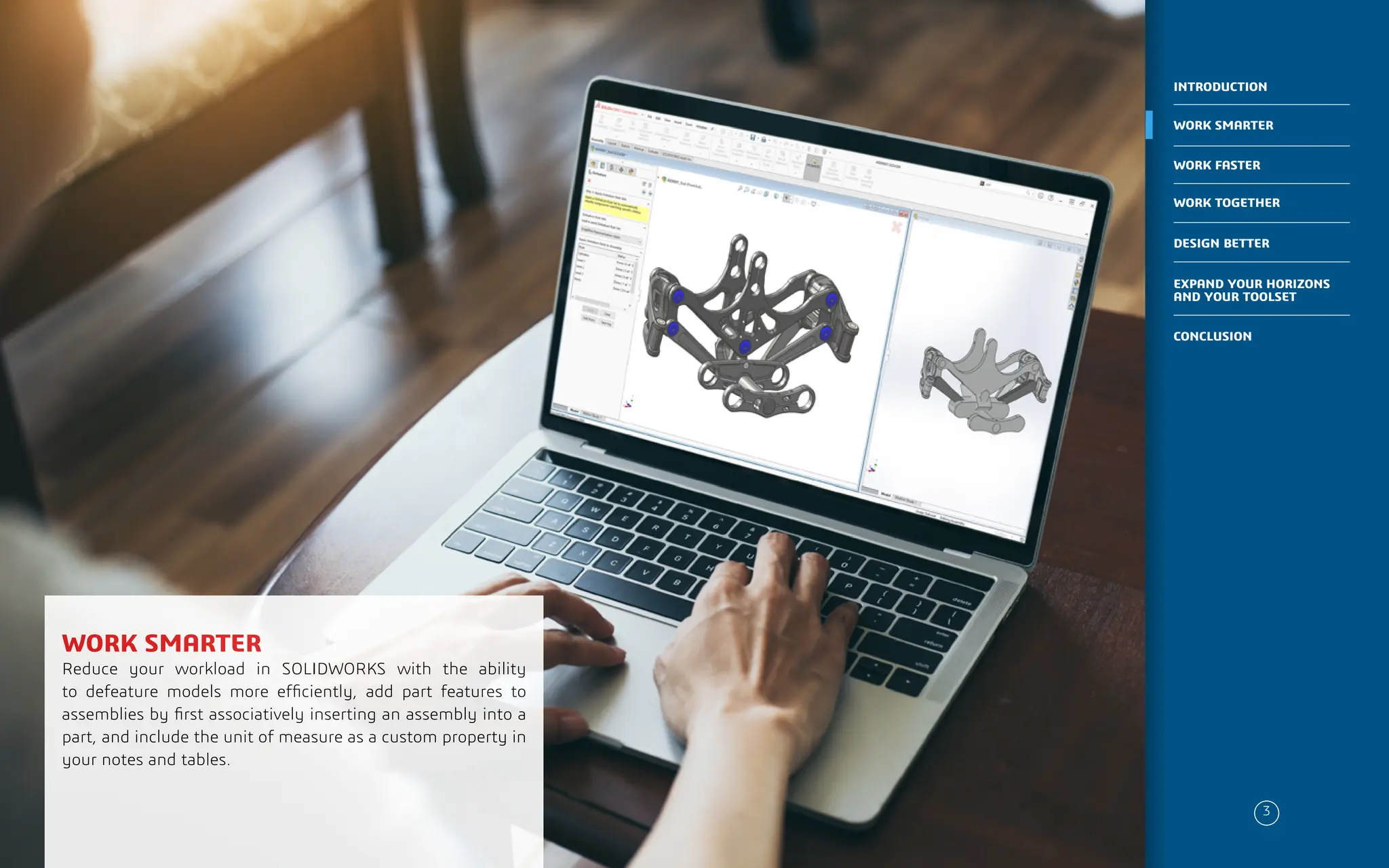 PLACE IMAGE HERE
WORK SMARTER
Reduce your workload in SOLIDWORKS with the ability
to defeature models more efficiently, add part features to
assemblies by first associatively inserting an assembly into a
part, and include the unit of measure as a custom property in
your notes and tables.
3
WORK SMARTER
INTRODUCTION
WORK FASTER
WORK TOGETHER
DESIGN BETTER
CONCLUSION
EXPAND YOUR HORIZONS
AND YOUR TOOLSET
 