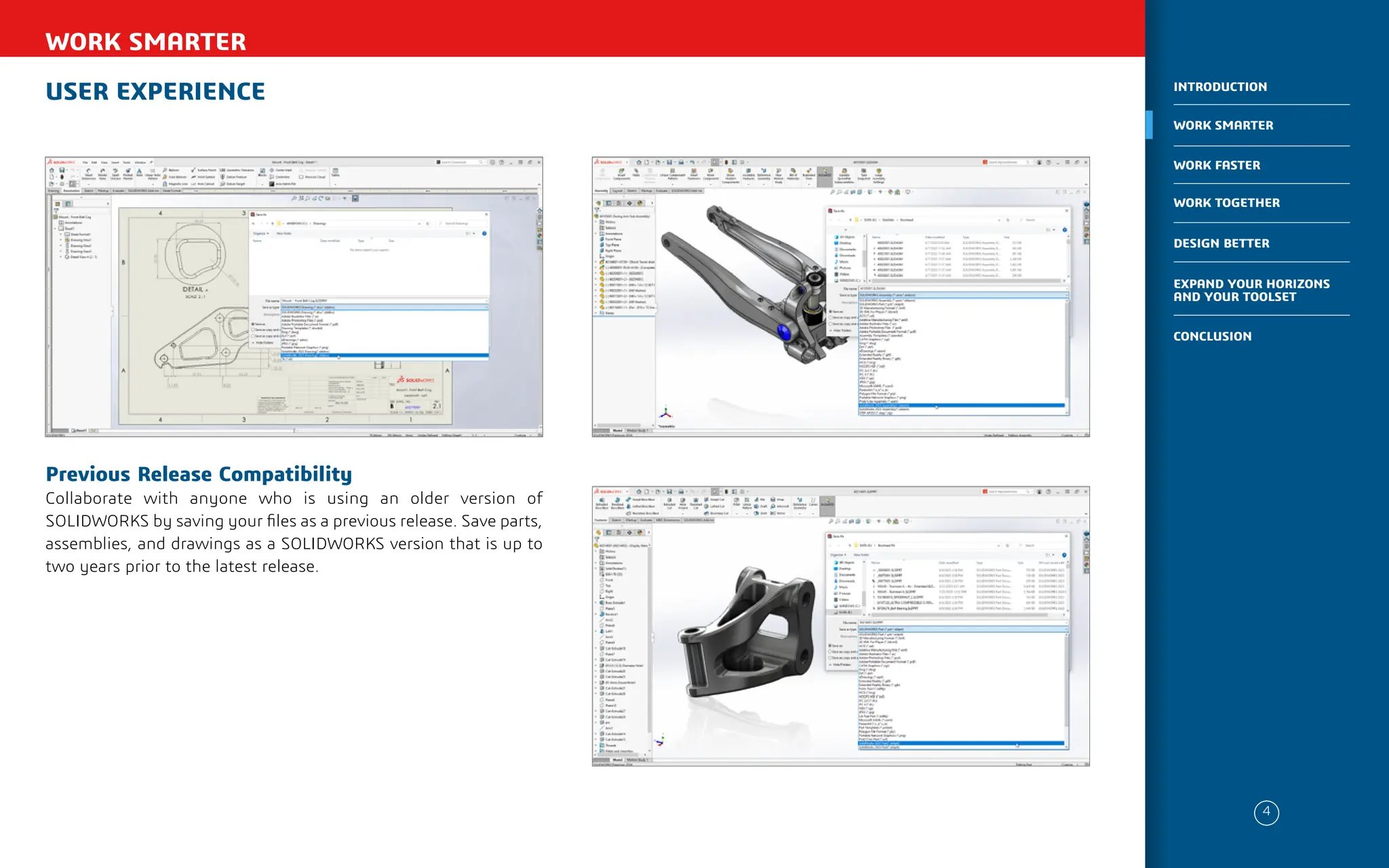 USER EXPERIENCE
WORK SMARTER
Previous Release Compatibility
Collaborate with anyone who is using an older version of
SOLIDWORKS by saving your files as a previous release. Save parts,
assemblies, and drawings as a SOLIDWORKS version that is up to
two years prior to the latest release.
4
WORK SMARTER
INTRODUCTION
WORK FASTER
WORK TOGETHER
DESIGN BETTER
CONCLUSION
EXPAND YOUR HORIZONS
AND YOUR TOOLSET
 