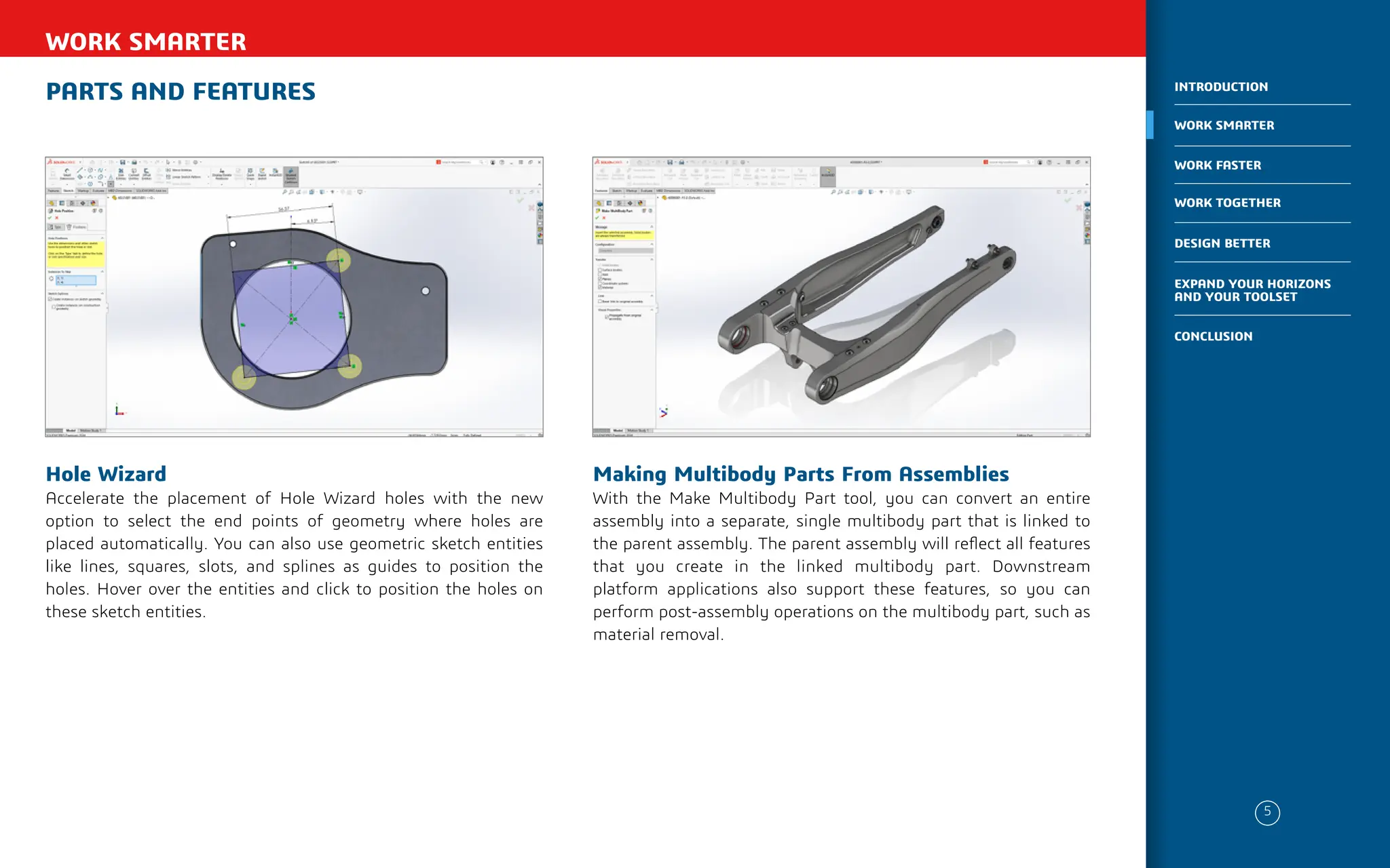 PARTS AND FEATURES
WORK SMARTER
Making Multibody Parts From Assemblies
With the Make Multibody Part tool, you can convert an entire
assembly into a separate, single multibody part that is linked to
the parent assembly. The parent assembly will reflect all features
that you create in the linked multibody part. Downstream
platform applications also support these features, so you can
perform post-assembly operations on the multibody part, such as
material removal.
Hole Wizard
Accelerate the placement of Hole Wizard holes with the new
option to select the end points of geometry where holes are
placed automatically. You can also use geometric sketch entities
like lines, squares, slots, and splines as guides to position the
holes. Hover over the entities and click to position the holes on
these sketch entities.
5
WORK SMARTER
INTRODUCTION
WORK FASTER
WORK TOGETHER
DESIGN BETTER
CONCLUSION
EXPAND YOUR HORIZONS
AND YOUR TOOLSET
 