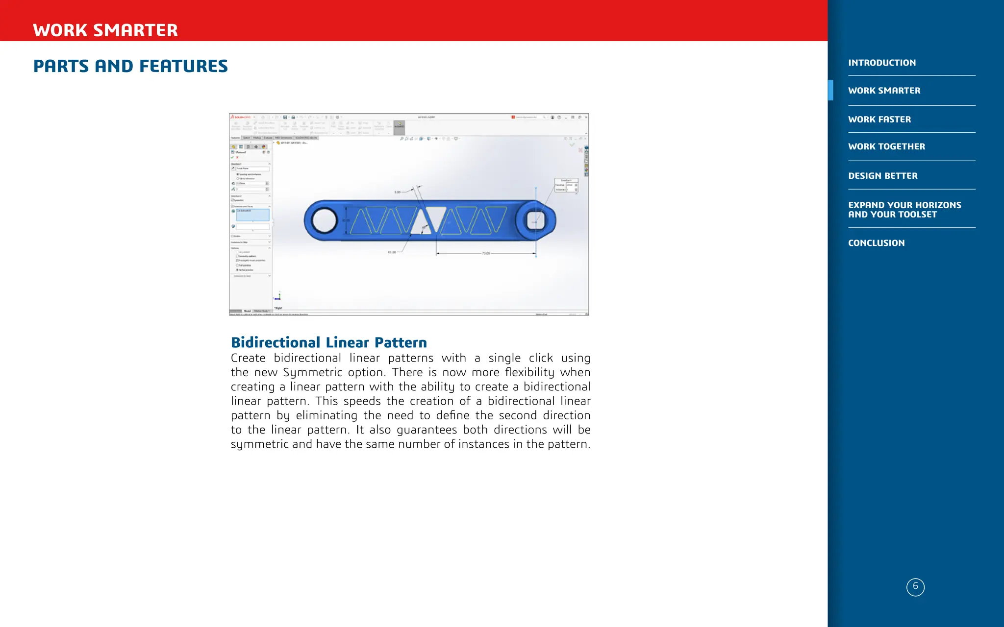 PARTS AND FEATURES
WORK SMARTER
Bidirectional Linear Pattern
Create bidirectional linear patterns with a single click using
the new Symmetric option. There is now more flexibility when
creating a linear pattern with the ability to create a bidirectional
linear pattern. This speeds the creation of a bidirectional linear
pattern by eliminating the need to define the second direction
to the linear pattern. It also guarantees both directions will be
symmetric and have the same number of instances in the pattern.
6
WORK SMARTER
INTRODUCTION
WORK FASTER
WORK TOGETHER
DESIGN BETTER
CONCLUSION
EXPAND YOUR HORIZONS
AND YOUR TOOLSET
 