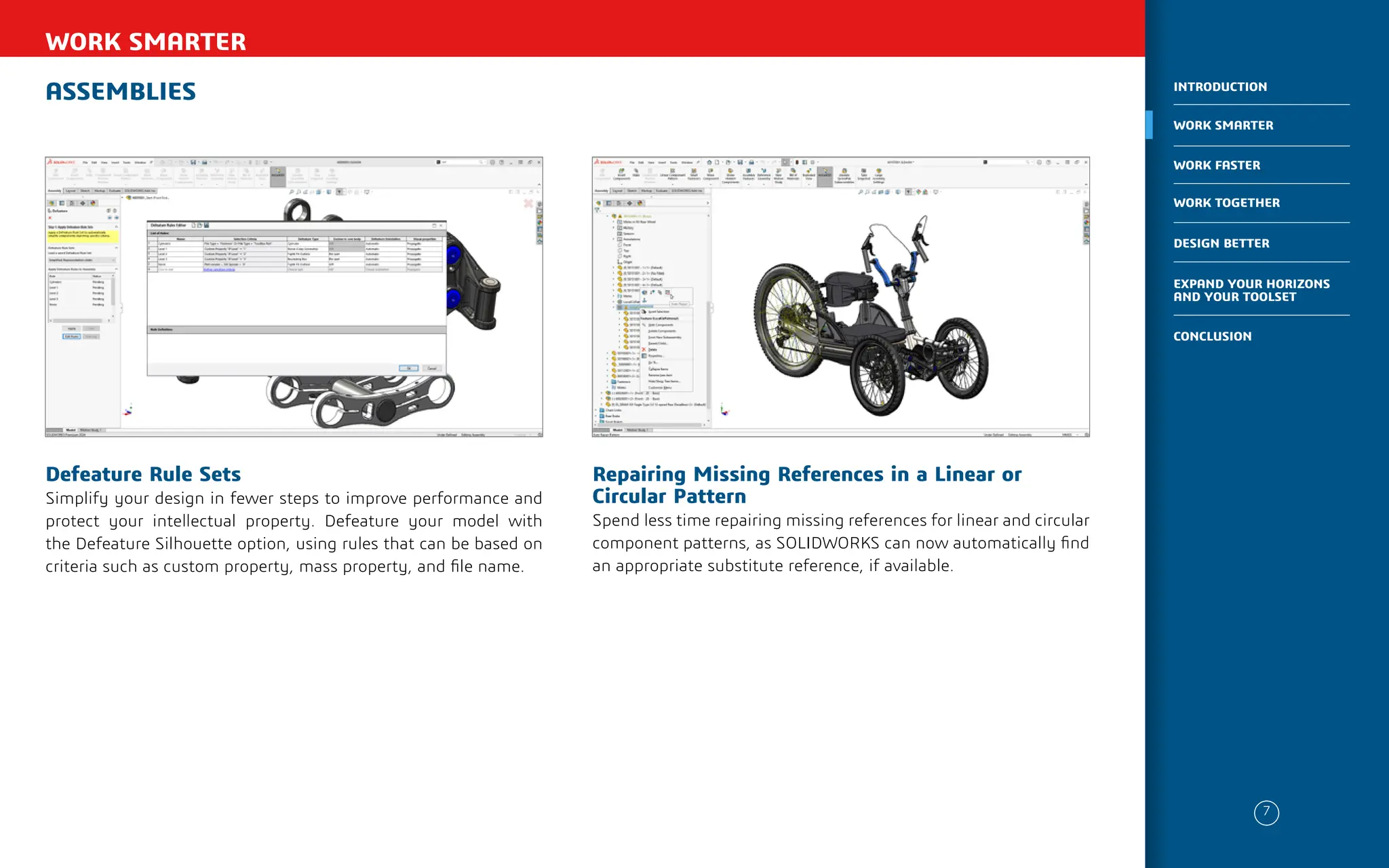 ASSEMBLIES
WORK SMARTER
Repairing Missing References in a Linear or
Circular Pattern
Spend less time repairing missing references for linear and circular
component patterns, as SOLIDWORKS can now automatically find
an appropriate substitute reference, if available.
Defeature Rule Sets
Simplify your design in fewer steps to improve performance and
protect your intellectual property. Defeature your model with
the Defeature Silhouette option, using rules that can be based on
criteria such as custom property, mass property, and file name.
7
WORK SMARTER
INTRODUCTION
WORK FASTER
WORK TOGETHER
DESIGN BETTER
CONCLUSION
EXPAND YOUR HORIZONS
AND YOUR TOOLSET
 