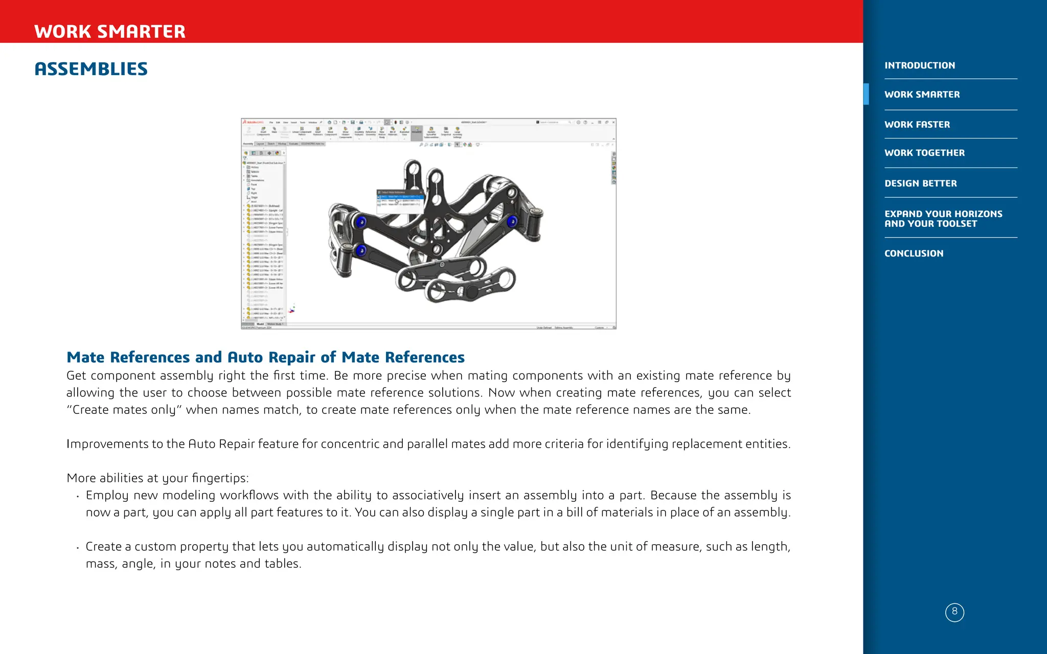 ASSEMBLIES
WORK SMARTER
Mate References and Auto Repair of Mate References
Get component assembly right the first time. Be more precise when mating components with an existing mate reference by
allowing the user to choose between possible mate reference solutions. Now when creating mate references, you can select
“Create mates only” when names match, to create mate references only when the mate reference names are the same.
Improvements to the Auto Repair feature for concentric and parallel mates add more criteria for identifying replacement entities.
More abilities at your fingertips:
• Employ new modeling workflows with the ability to associatively insert an assembly into a part. Because the assembly is
now a part, you can apply all part features to it. You can also display a single part in a bill of materials in place of an assembly.
• Create a custom property that lets you automatically display not only the value, but also the unit of measure, such as length,
mass, angle, in your notes and tables.
8
WORK SMARTER
INTRODUCTION
WORK FASTER
WORK TOGETHER
DESIGN BETTER
CONCLUSION
EXPAND YOUR HORIZONS
AND YOUR TOOLSET
 