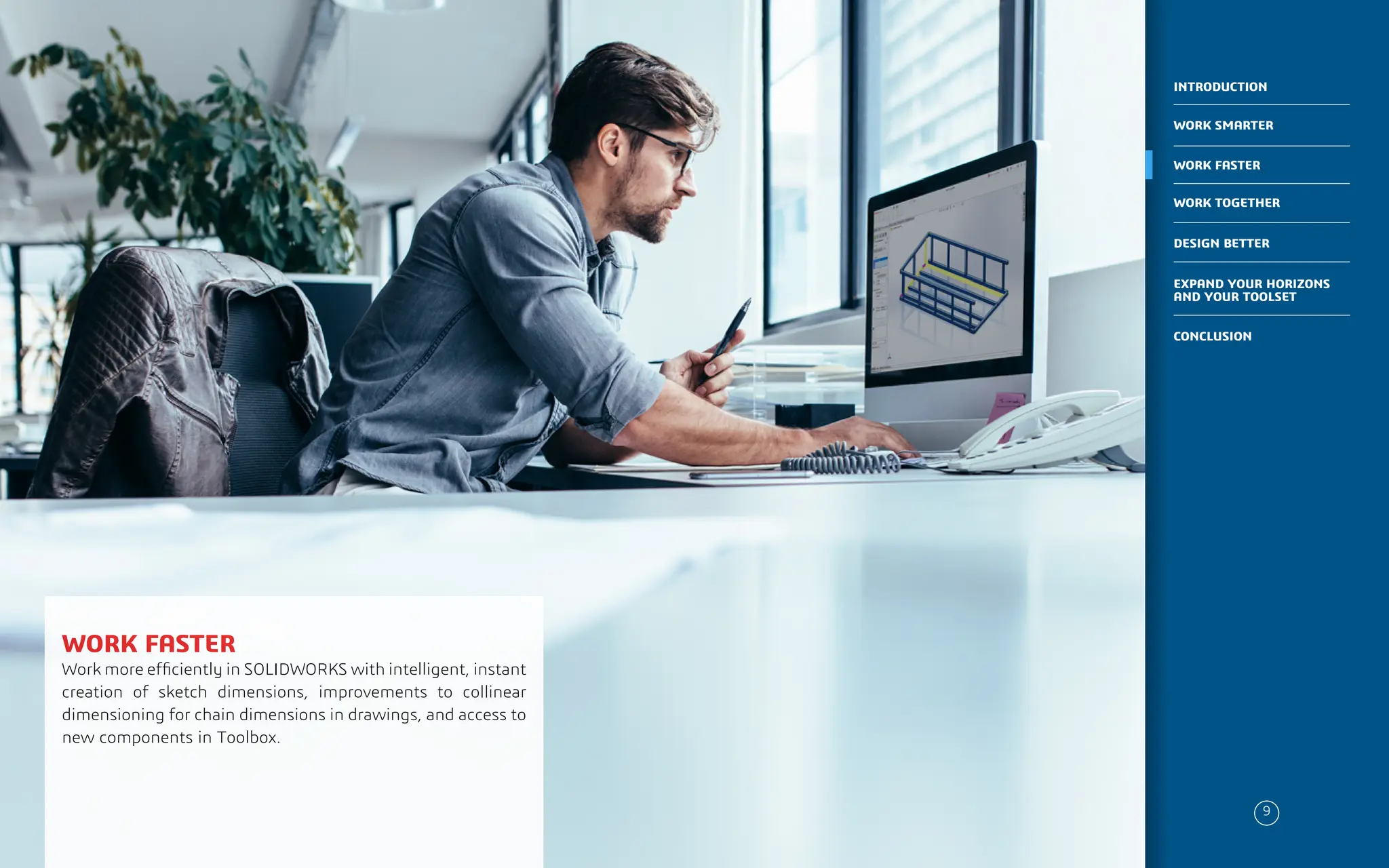PLACE IMAGE HERE
WORK FASTER
Work more efficiently in SOLIDWORKS with intelligent, instant
creation of sketch dimensions, improvements to collinear
dimensioning for chain dimensions in drawings, and access to
new components in Toolbox.
9
WORK SMARTER
INTRODUCTION
WORK FASTER
WORK TOGETHER
DESIGN BETTER
CONCLUSION
EXPAND YOUR HORIZONS
AND YOUR TOOLSET
 
