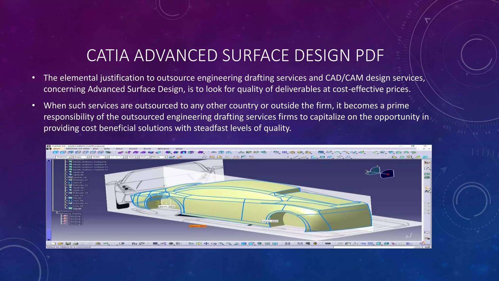 CATIA ADVANCED SURFACE DESIGN PDF
• The elemental justification to outsource engineering drafting services and CAD/CAM design services,
concerning Advanced Surface Design, is to look for quality of deliverables at cost-effective prices.
• When such services are outsourced to any other country or outside the firm, it becomes a prime
responsibility of the outsourced engineering drafting services firms to capitalize on the opportunity in
providing cost beneficial solutions with steadfast levels of quality.
 