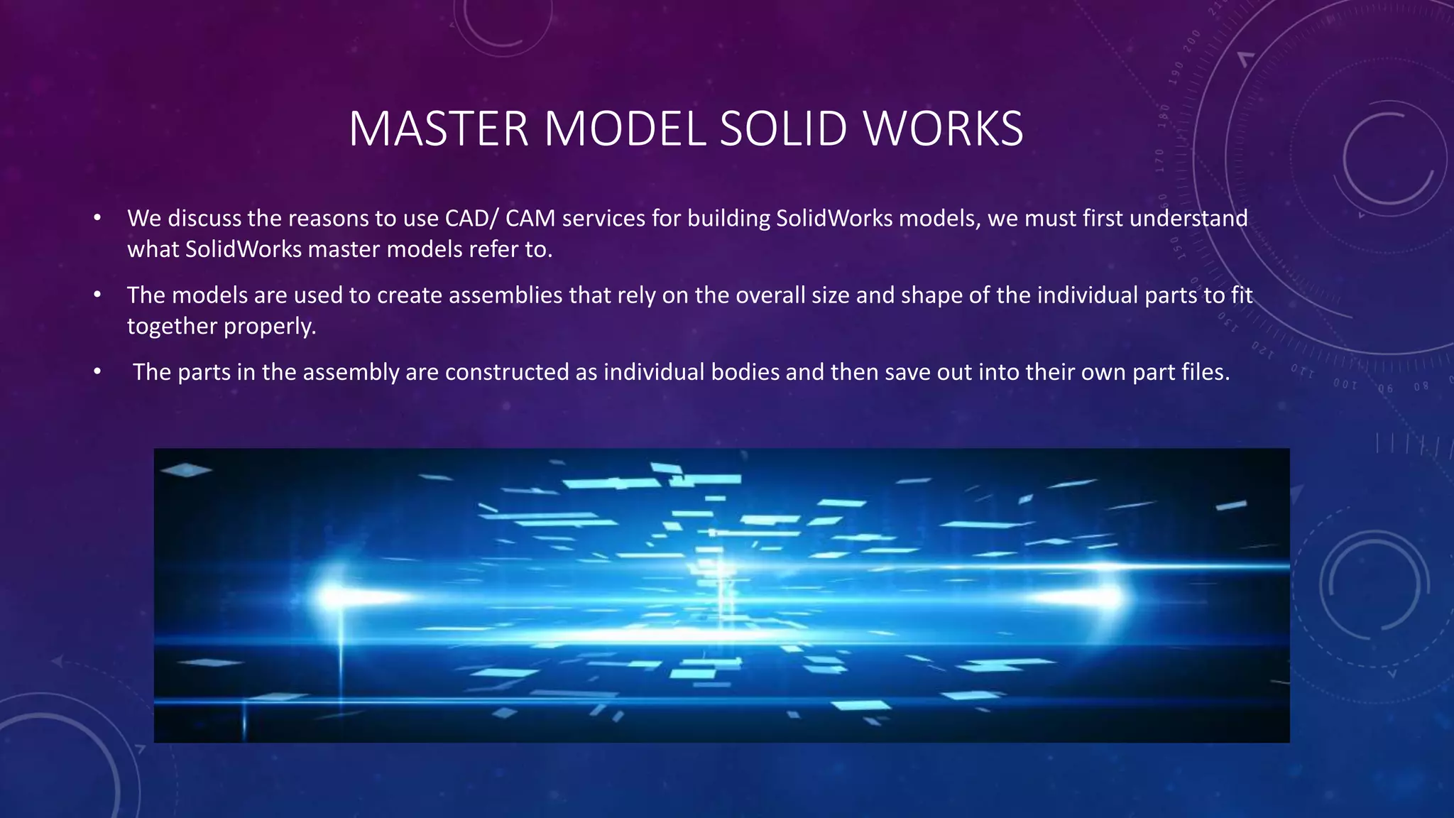 MASTER MODEL SOLID WORKS
• We discuss the reasons to use CAD/ CAM services for building SolidWorks models, we must first understand
what SolidWorks master models refer to.
• The models are used to create assemblies that rely on the overall size and shape of the individual parts to fit
together properly.
• The parts in the assembly are constructed as individual bodies and then save out into their own part files.
 