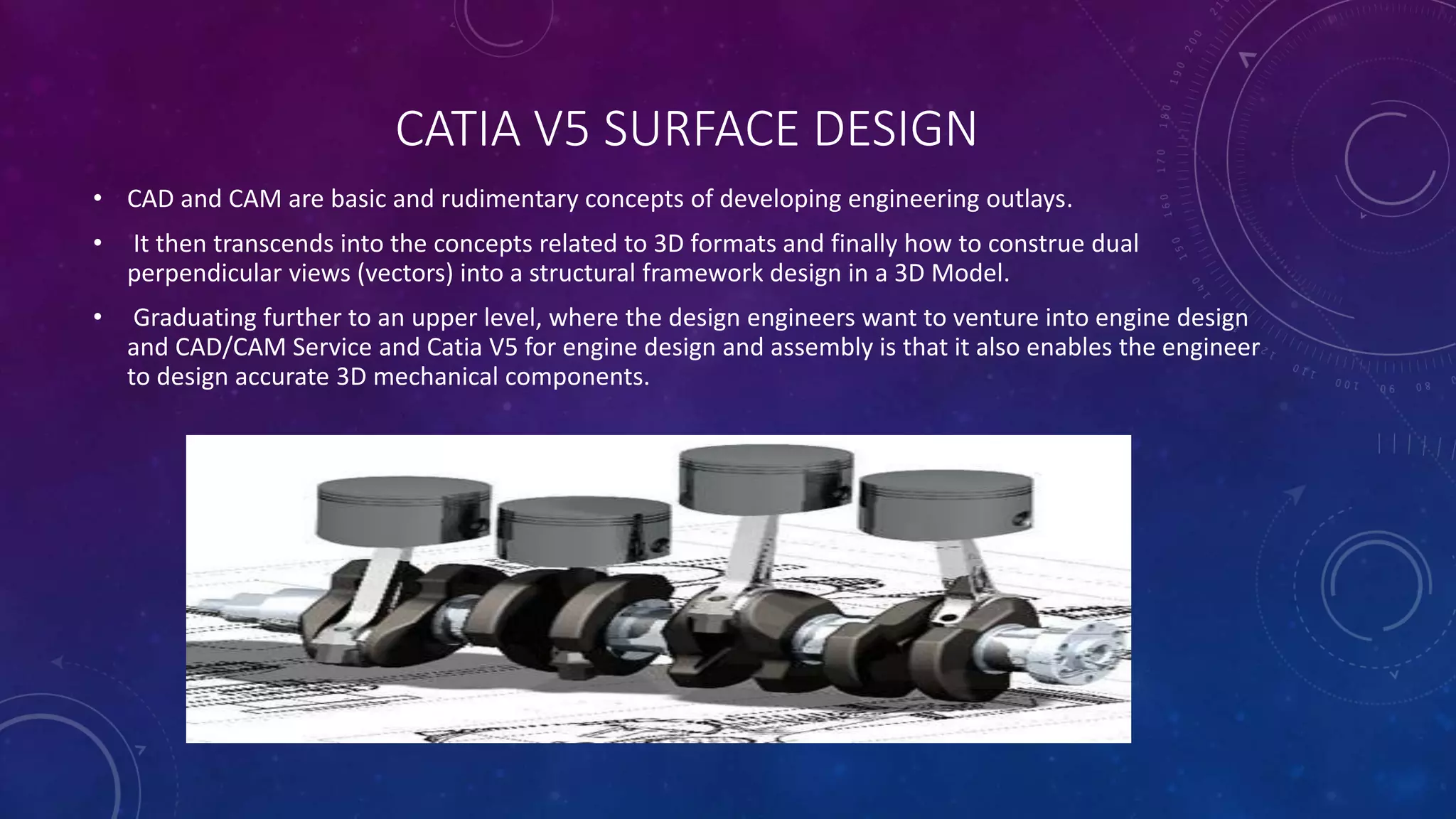 CATIA V5 SURFACE DESIGN
• CAD and CAM are basic and rudimentary concepts of developing engineering outlays.
• It then transcends into the concepts related to 3D formats and finally how to construe dual
perpendicular views (vectors) into a structural framework design in a 3D Model.
• Graduating further to an upper level, where the design engineers want to venture into engine design
and CAD/CAM Service and Catia V5 for engine design and assembly is that it also enables the engineer
to design accurate 3D mechanical components.
 