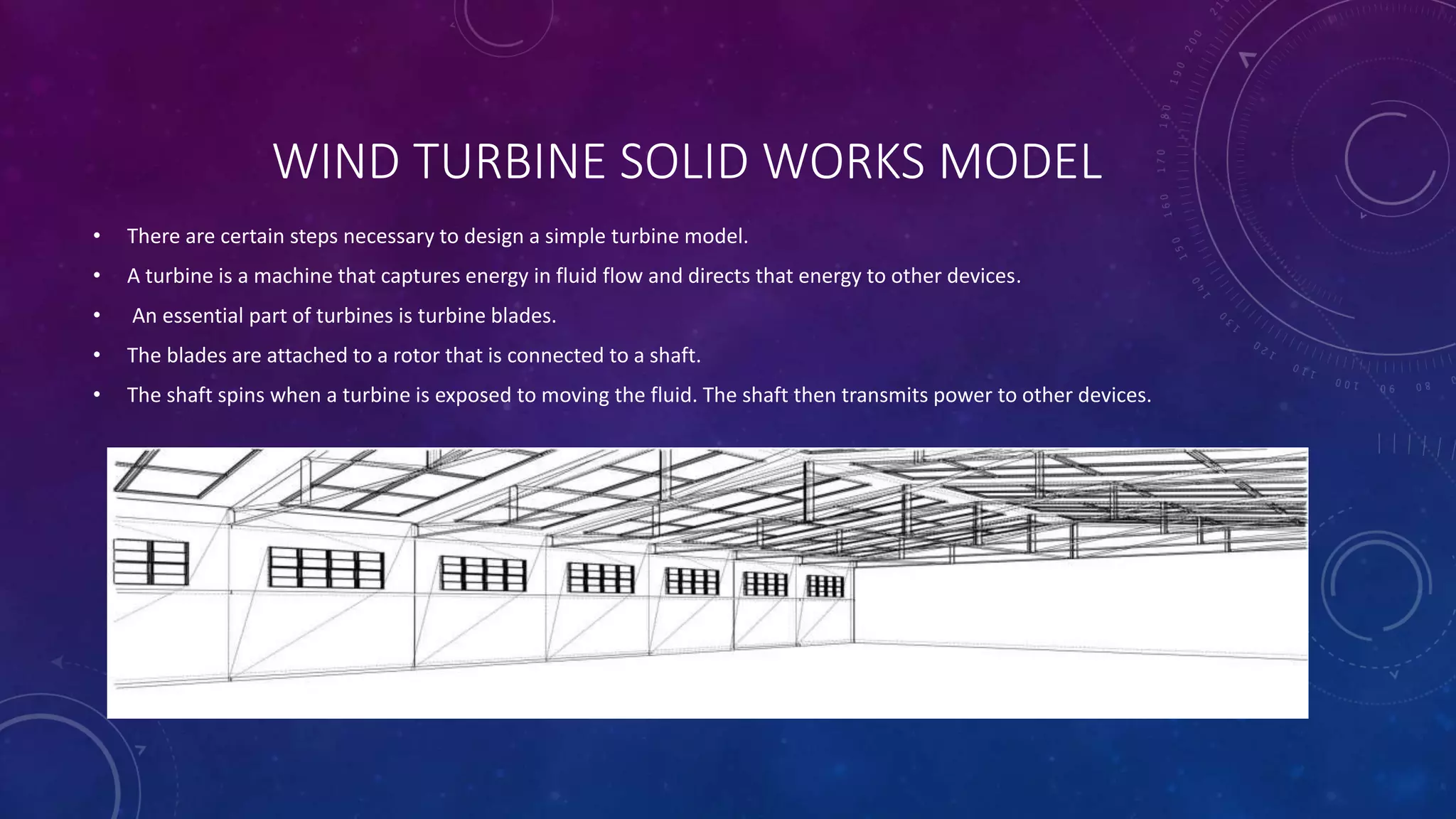 WIND TURBINE SOLID WORKS MODEL
• There are certain steps necessary to design a simple turbine model.
• A turbine is a machine that captures energy in fluid flow and directs that energy to other devices.
• An essential part of turbines is turbine blades.
• The blades are attached to a rotor that is connected to a shaft.
• The shaft spins when a turbine is exposed to moving the fluid. The shaft then transmits power to other devices.
 