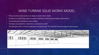 WIND TURBINE SOLID WORKS MODEL
• There are certain steps necessary to design a simple turbine model.
• A turbine is a machine that captures energy in fluid flow and directs that energy to other devices.
• An essential part of turbines is turbine blades.
• The blades are attached to a rotor that is connected to a shaft.
• The shaft spins when a turbine is exposed to moving the fluid. The shaft then transmits power to other devices.
 