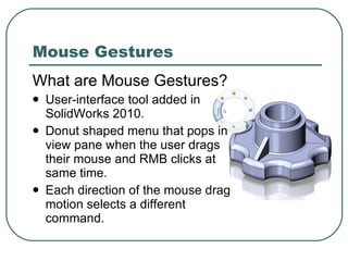 Mouse Gestures What are Mouse Gestures? User-interface tool added in SolidWorks 2010. Donut shaped menu that pops in view pane when the user drags their mouse and RMB clicks at same time. Each direction of the mouse drag motion selects a different command. 