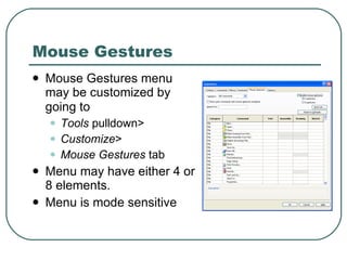 Mouse Gestures Mouse Gestures menu may be customized by going to   Tools  pulldown>  Customize >  Mouse Gestures  tab Menu may have either 4 or 8 elements. Menu is mode sensitive 