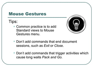 Mouse Gestures Tips: Common practice is to add Standard views to Mouse Gestures menu. Don’t add commands that end document sessions, such as  Exit  or  Close . Don’t add commands that trigger activities which cause long waits  Pack and Go . 