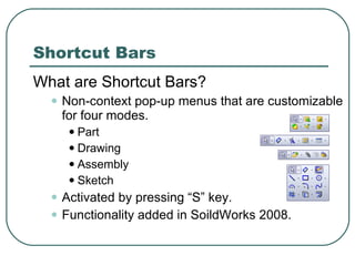Shortcut Bars What are Shortcut Bars? Non-context pop-up menus that are customizable for four modes. Part Drawing Assembly Sketch Activated by pressing “S” key. Functionality added in SoildWorks 2008. 