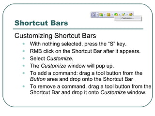 Customizing Shortcut Bars With nothing selected, press the “S” key. RMB click on the Shortcut Bar after it appears. Select  Customize . The  Customize  window will pop up. To add a command: drag a tool button from the  Button  area and drop onto the Shortcut Bar To remove a command, drag a tool button from the Shortcut Bar and drop it onto  Customize  window. Shortcut Bars 