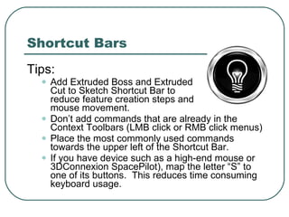 Shortcut Bars Tips: Add Extruded Boss and Extruded  Cut to Sketch Shortcut Bar to  reduce feature creation steps and  mouse movement. Don’t add commands that are already in the Context Toolbars (LMB click or RMB click menus)  Place the most commonly used commands towards the upper left of the Shortcut Bar. If you have device such as a high-end mouse or 3DConnexion SpacePilot), map the letter “S” to one of its buttons.  This reduces time consuming keyboard usage. 