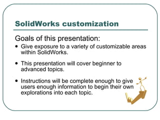 SolidWorks customization Goals of this presentation: Give exposure to a variety of customizable areas within SolidWorks. This presentation will cover beginner to  advanced topics. Instructions will be complete enough to give users enough information to begin their own explorations into each topic. 