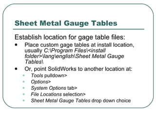 Sheet Metal Gauge Tables Establish location for gage table files: Place custom gage tables at install location, usually  C:\Program Files\<install folder>\lang\english\Sheet Metal Gauge Tables\ Or, point SolidWorks to another location at: Tools  pulldown> Options > System Options  tab> File Locations  selection> Sheet Metal Gauge Tables  drop down choice 