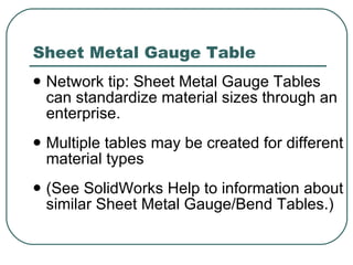 Sheet Metal Gauge Table Network tip: Sheet Metal Gauge Tables can standardize material sizes through an enterprise. Multiple tables may be created for different material types (See SolidWorks Help to information about similar Sheet Metal Gauge/Bend Tables.) 