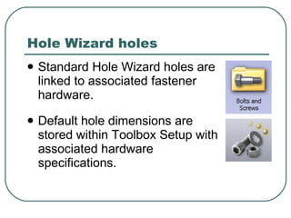 Hole Wizard holes Standard Hole Wizard holes are linked to associated fastener hardware. Default hole dimensions are stored within Toolbox Setup with  associated hardware specifications. 