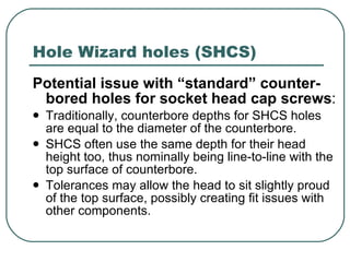 Hole Wizard holes (SHCS) Potential issue with “standard” counter-bored holes for socket head cap screws :  Traditionally, counterbore depths for SHCS holes are equal to the diameter of the counterbore. SHCS often use the same depth for their head height too, thus nominally being line-to-line with the top surface of counterbore. Tolerances may allow the head to sit slightly proud of the top surface, possibly creating fit issues with other components. 