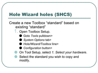 Hole Wizard holes (SHCS) Create a new Toolbox “standard” based on existing “standard” Open Toolbox Setup. Goto  Tools  pulldown> System Options  tab> Hole/Wizard/Toolbox  line> Configuration  button> On Tool Setup, select  1. Select your hardware . Select the standard you wish to copy and modify. 