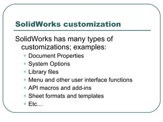 SolidWorks customization SolidWorks has many types of customizations; examples: Document Properties System Options Library files Menu and other user interface functions API macros and add-ins Sheet formats and templates Etc… 