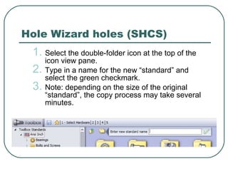 Hole Wizard holes (SHCS) Select the double-folder icon at the top of the icon view pane. Type in a name for the new “standard” and select the green checkmark. Note: depending on the size of the original “standard”, the copy process may take several minutes. 