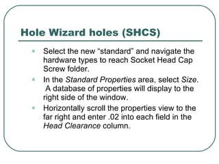 Hole Wizard holes (SHCS) Select the new “standard” and navigate the hardware types to reach Socket Head Cap Screw folder. In the  Standard Properties  area, select  Size .  A database of properties will display to the right side of the window. Horizontally scroll the properties view to the far right and enter .02 into each field in the  Head Clearance  column. 